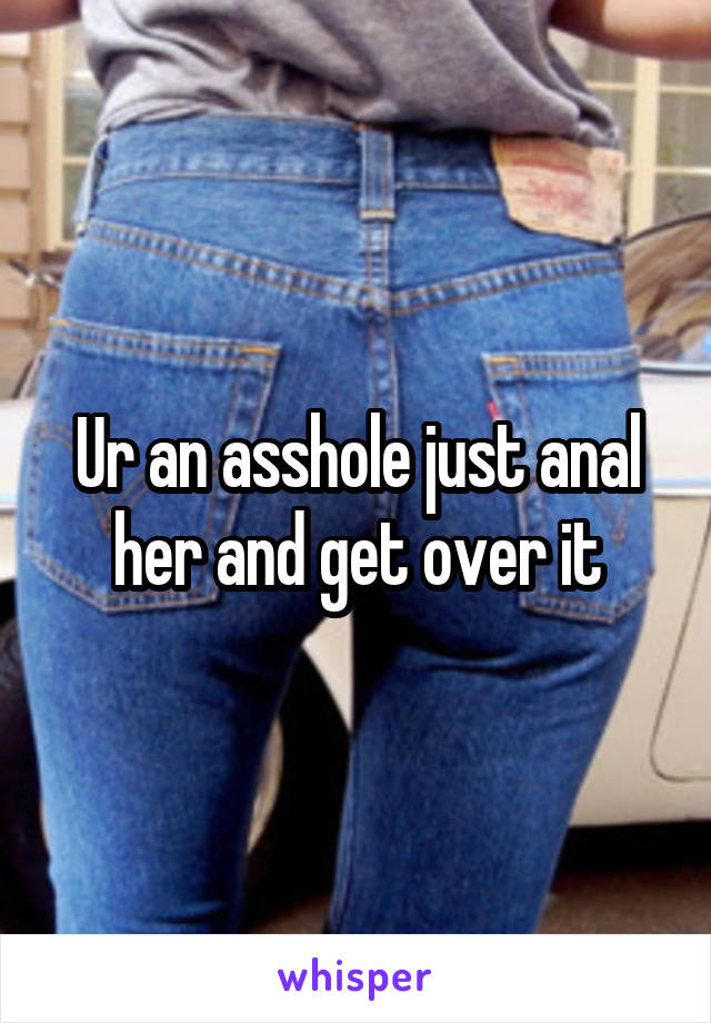 Ur an asshole just anal her and get over it