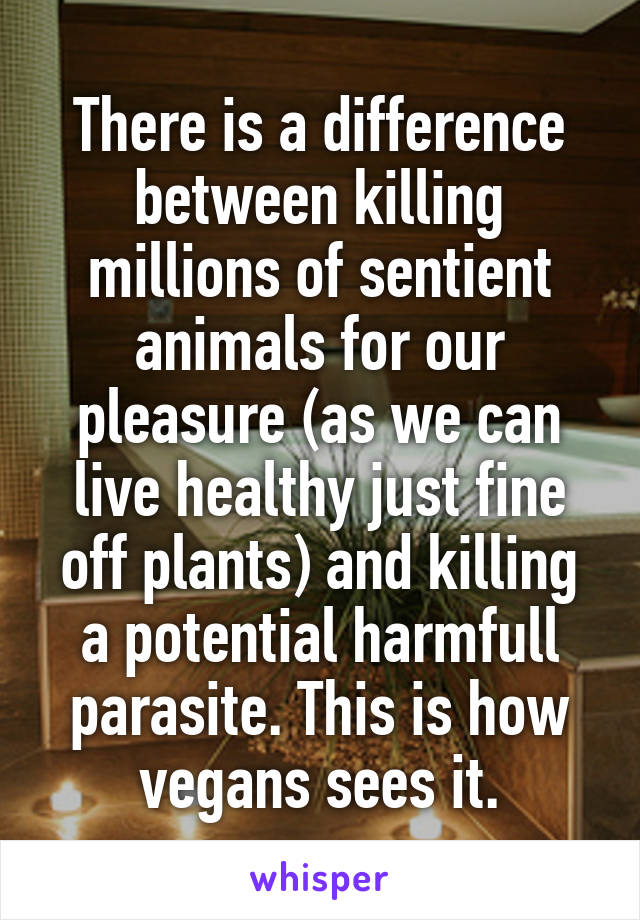 There is a difference between killing millions of sentient animals for our pleasure (as we can live healthy just fine off plants) and killing a potential harmfull parasite. This is how vegans sees it.