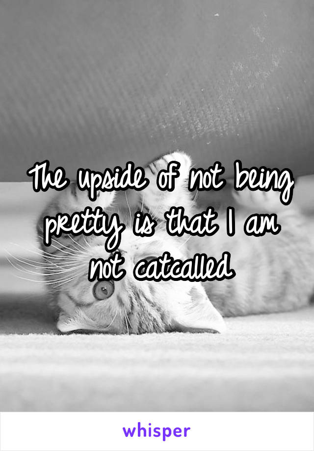 The upside of not being pretty is that I am not catcalled