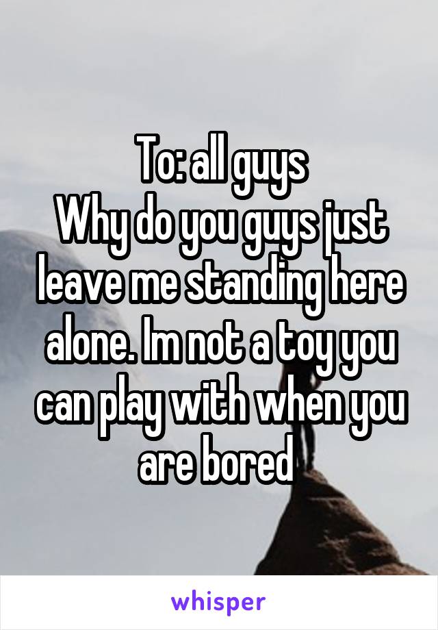 To: all guys
Why do you guys just leave me standing here alone. Im not a toy you can play with when you are bored 