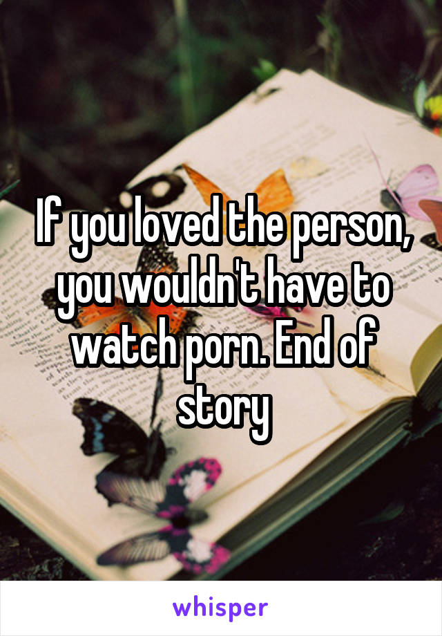 If you loved the person, you wouldn't have to watch porn. End of story