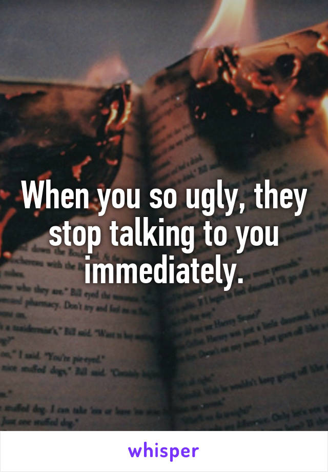 When you so ugly, they stop talking to you immediately.