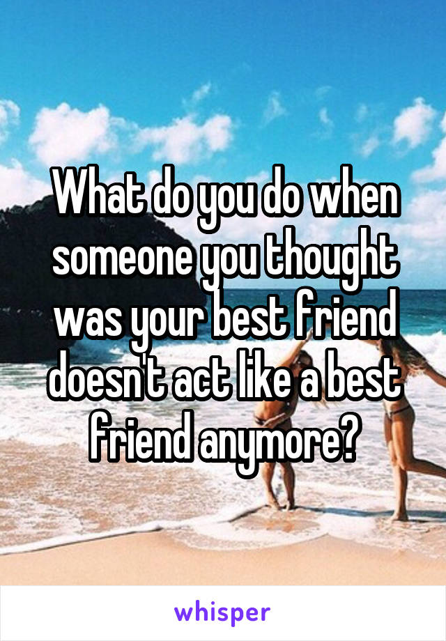 What do you do when someone you thought was your best friend doesn't act like a best friend anymore?