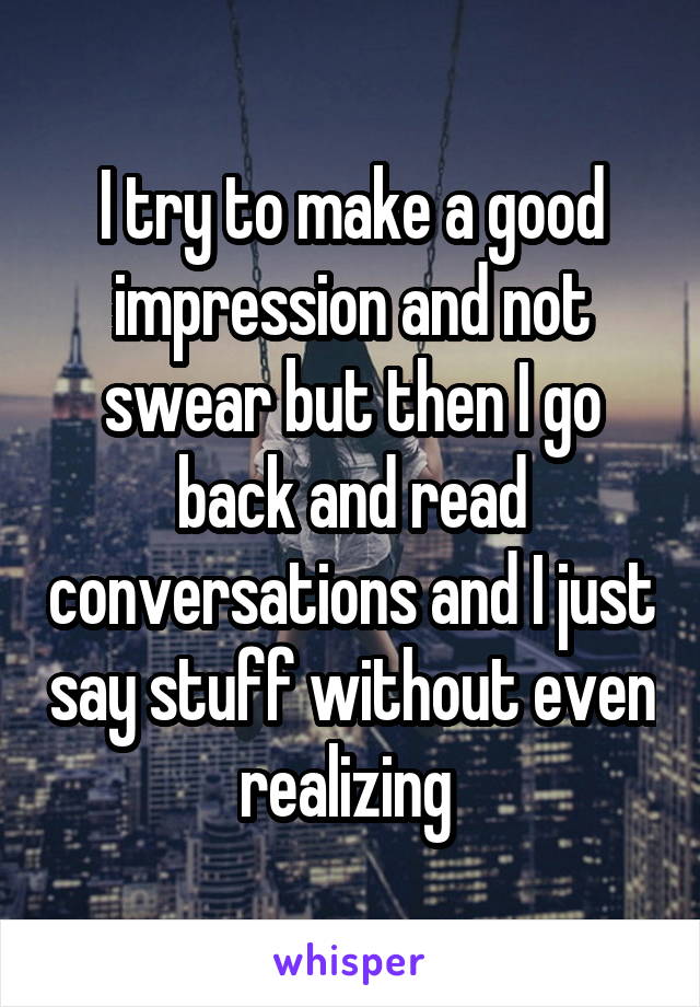 I try to make a good impression and not swear but then I go back and read conversations and I just say stuff without even realizing 