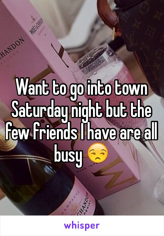 Want to go into town Saturday night but the few friends I have are all busy 😒