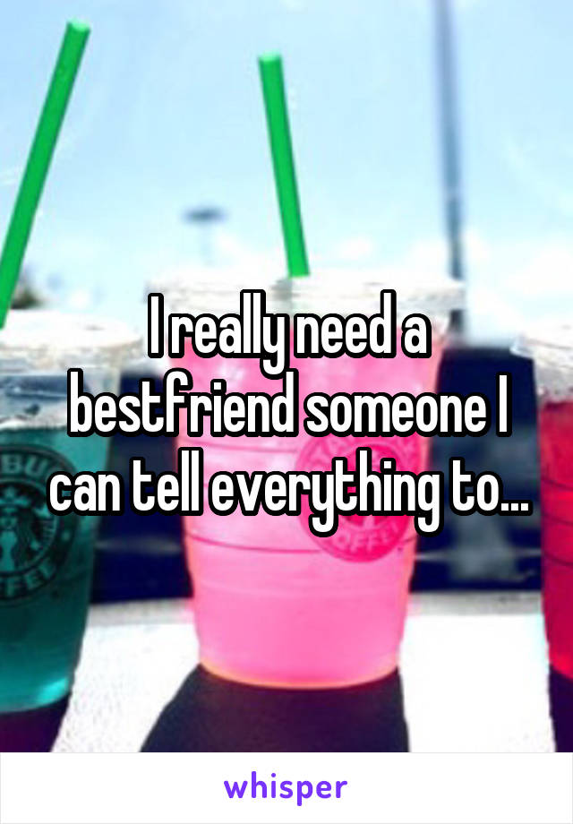 I really need a bestfriend someone I can tell everything to...