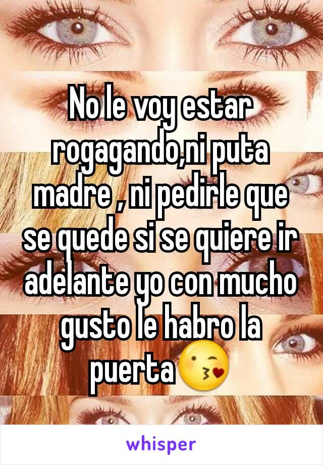 No le voy estar rogagando,ni puta madre , ni pedirle que se quede si se quiere ir adelante yo con mucho gusto le habro la puerta😘