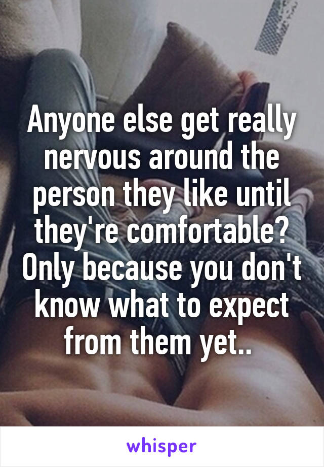 Anyone else get really nervous around the person they like until they're comfortable? Only because you don't know what to expect from them yet.. 