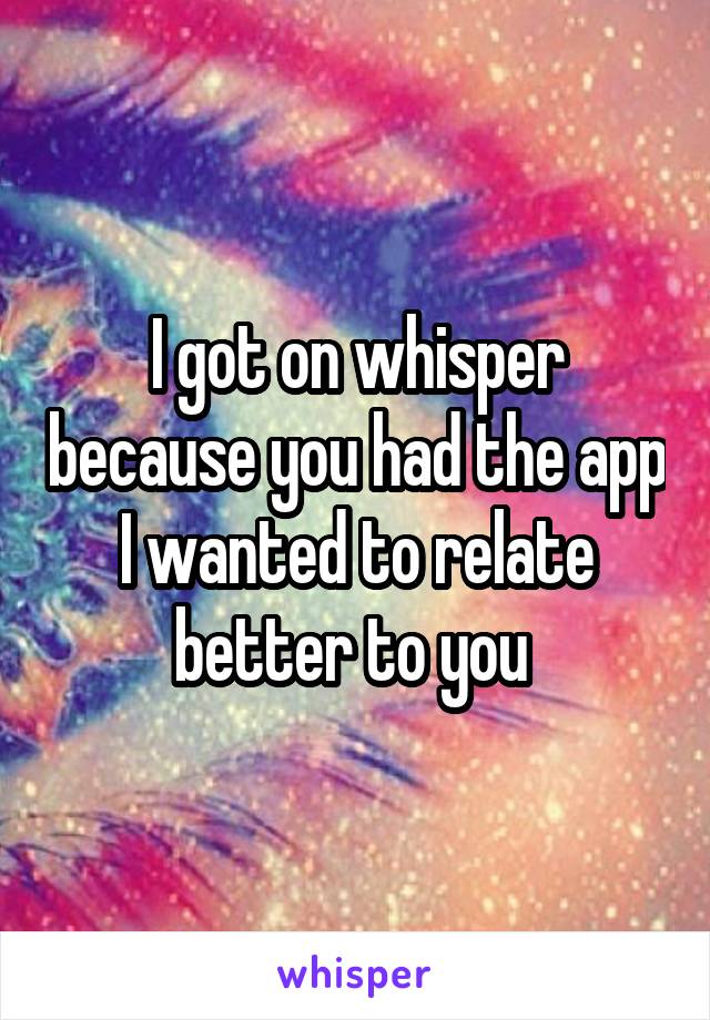 I got on whisper because you had the app
I wanted to relate better to you 