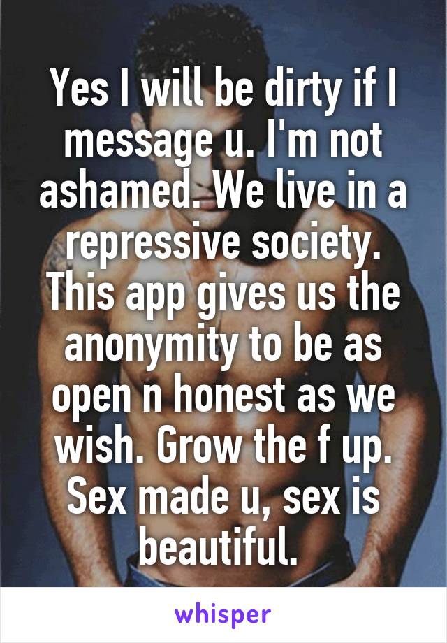 Yes I will be dirty if I message u. I'm not ashamed. We live in a repressive society. This app gives us the anonymity to be as open n honest as we wish. Grow the f up. Sex made u, sex is beautiful. 