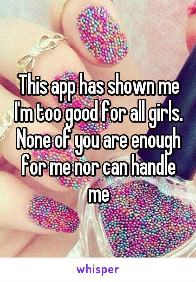 This app has shown me I'm too good for all girls. None of you are enough for me nor can handle me