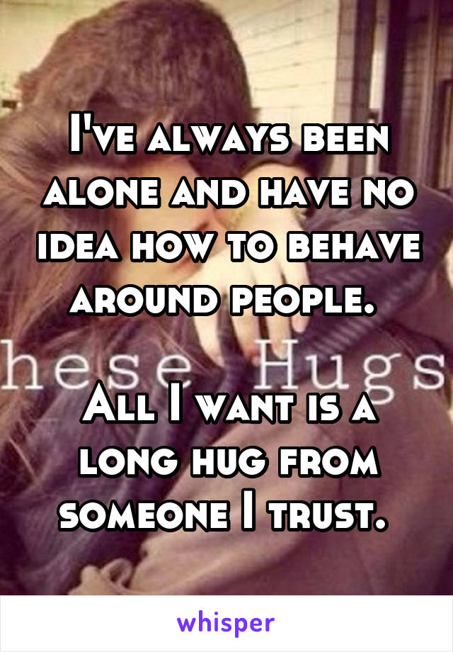 I've always been alone and have no idea how to behave around people. 

All I want is a long hug from someone I trust. 