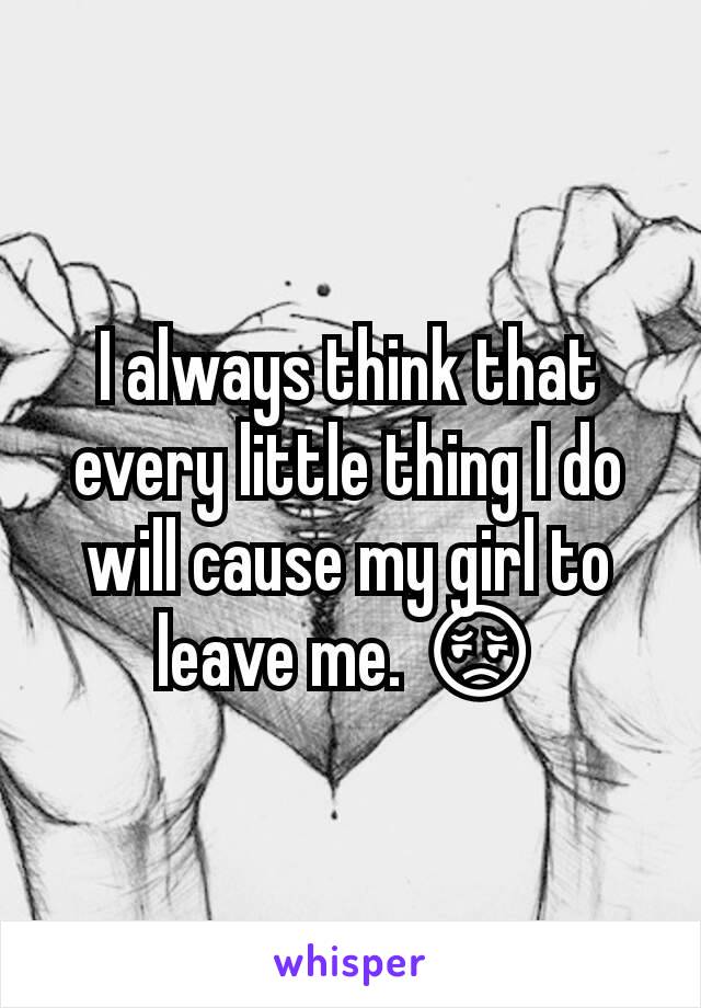 I always think that every little thing I do will cause my girl to leave me. 😔