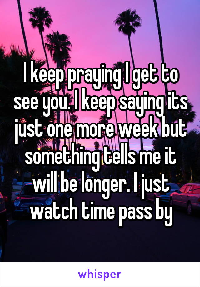 I keep praying I get to see you. I keep saying its just one more week but something tells me it will be longer. I just watch time pass by