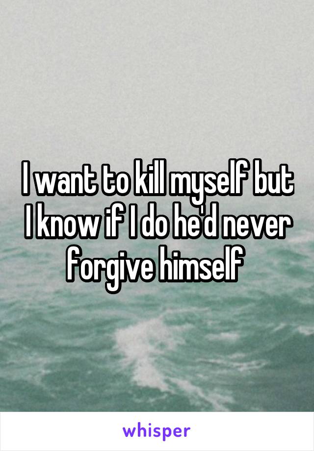 I want to kill myself but I know if I do he'd never forgive himself 