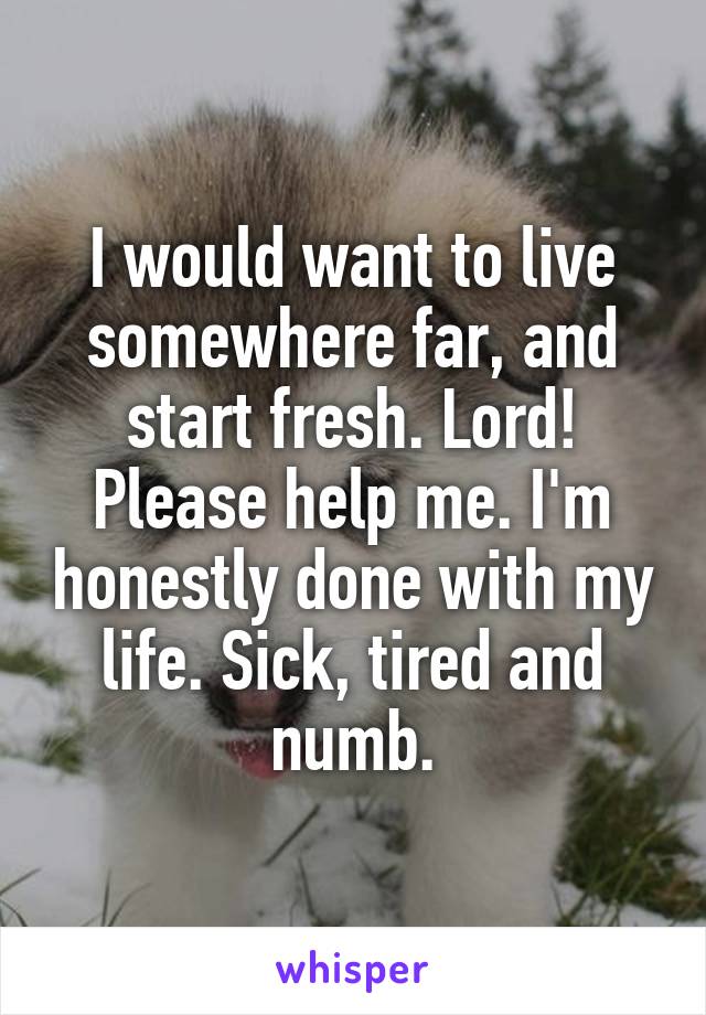 I would want to live somewhere far, and start fresh. Lord! Please help me. I'm honestly done with my life. Sick, tired and numb.