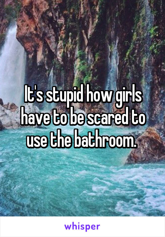 It's stupid how girls have to be scared to use the bathroom. 