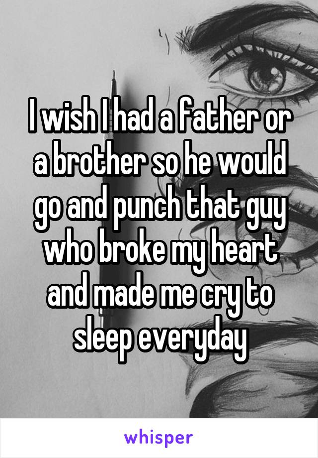 I wish I had a father or a brother so he would go and punch that guy who broke my heart and made me cry to sleep everyday