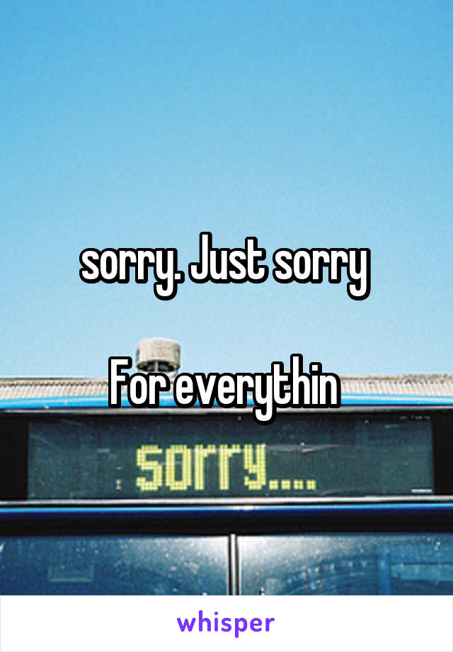 sorry. Just sorry 

For everythin 