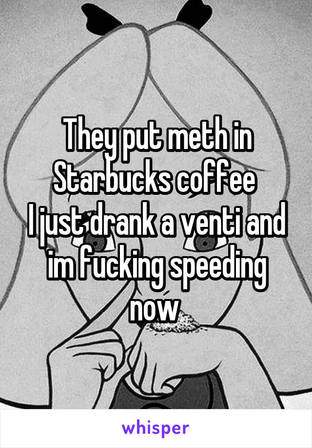 They put meth in Starbucks coffee 
I just drank a venti and im fucking speeding now 