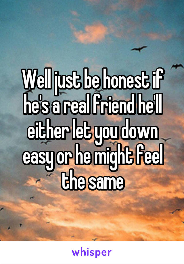 Well just be honest if he's a real friend he'll either let you down easy or he might feel the same