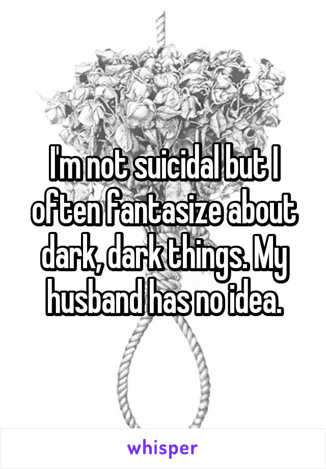 I'm not suicidal but I often fantasize about dark, dark things. My husband has no idea.