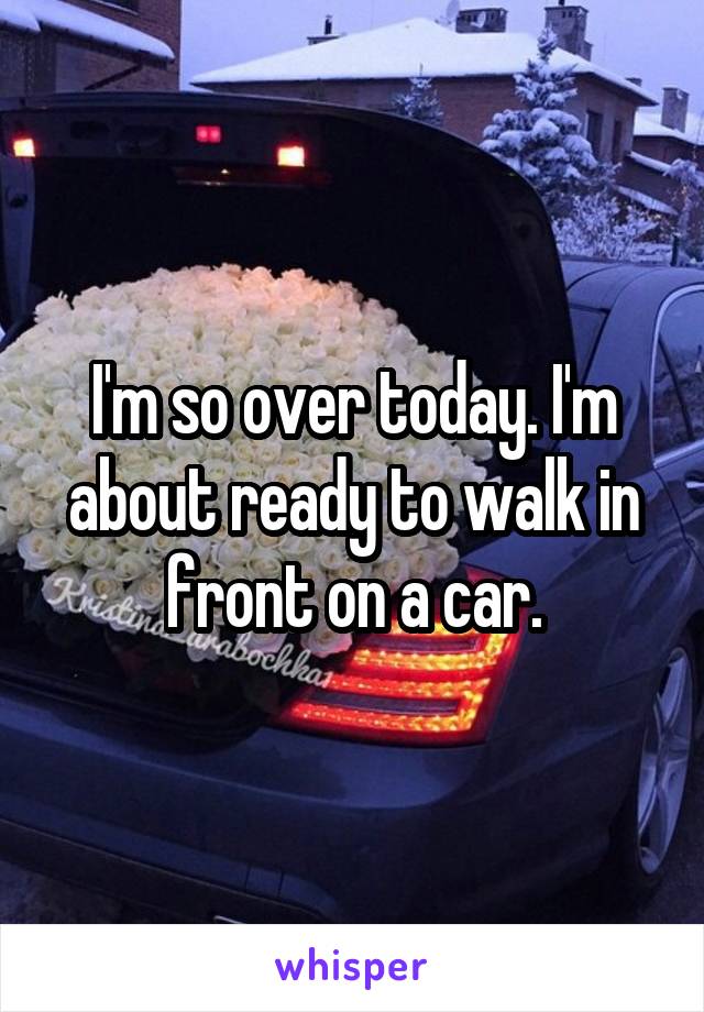 I'm so over today. I'm about ready to walk in front on a car.