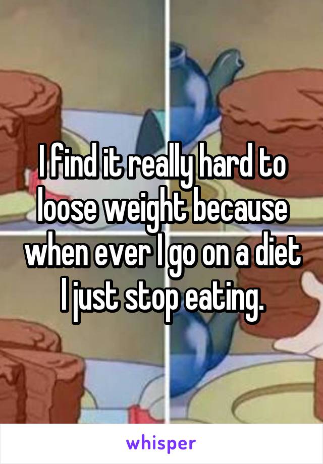 I find it really hard to loose weight because when ever I go on a diet I just stop eating.