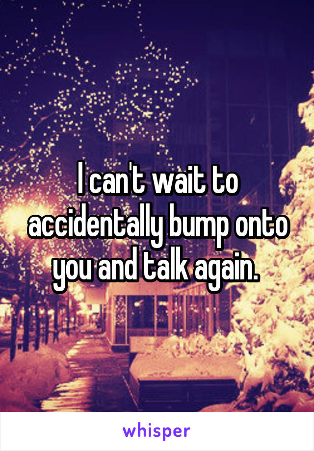 I can't wait to accidentally bump onto you and talk again. 