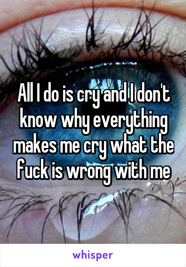 All I do is cry and I don't know why everything makes me cry what the fuck is wrong with me