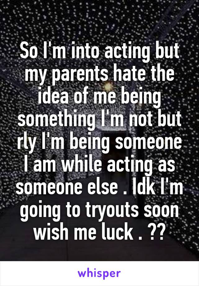 So I'm into acting but my parents hate the idea of me being something I'm not but rly I'm being someone I am while acting as someone else . Idk I'm going to tryouts soon wish me luck . 💜💜