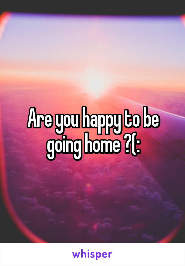 Are you happy to be going home ?(: