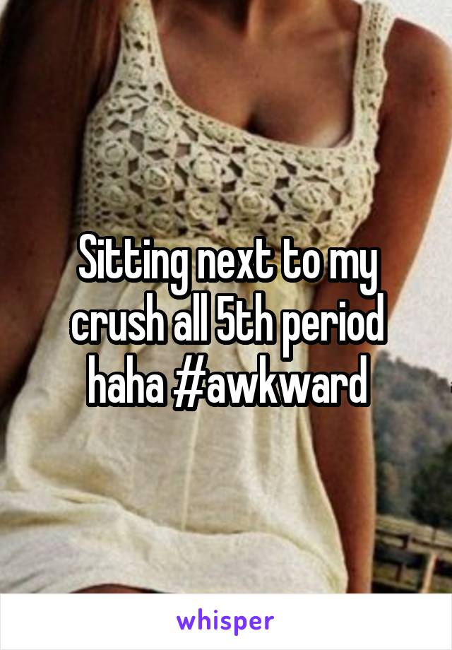 Sitting next to my crush all 5th period haha #awkward