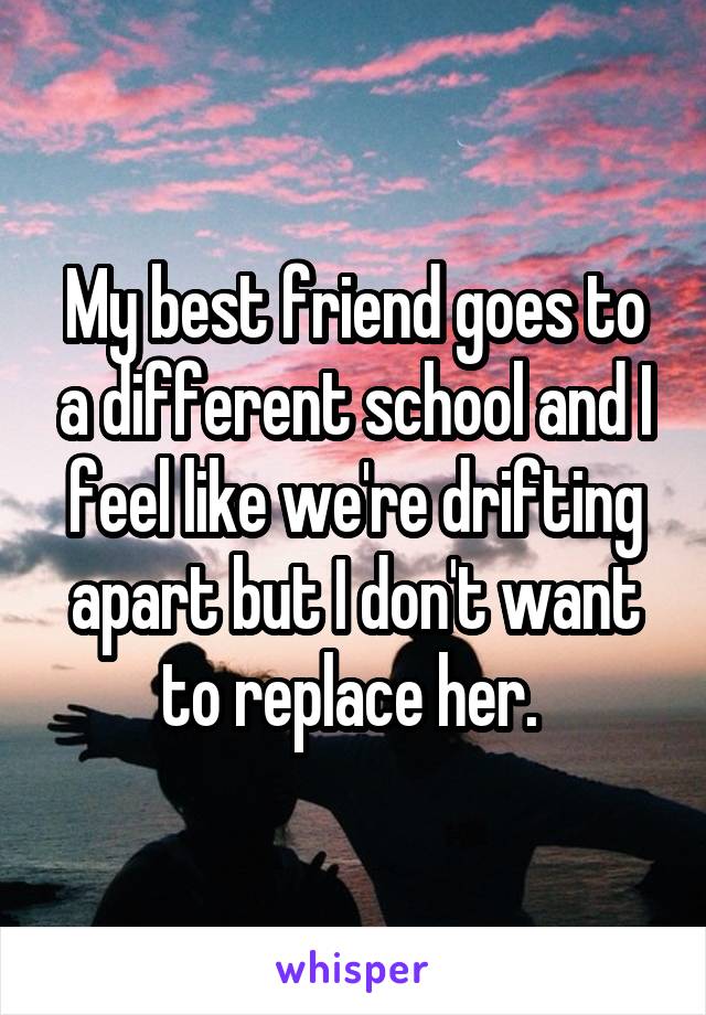 My best friend goes to a different school and I feel like we're drifting apart but I don't want to replace her. 