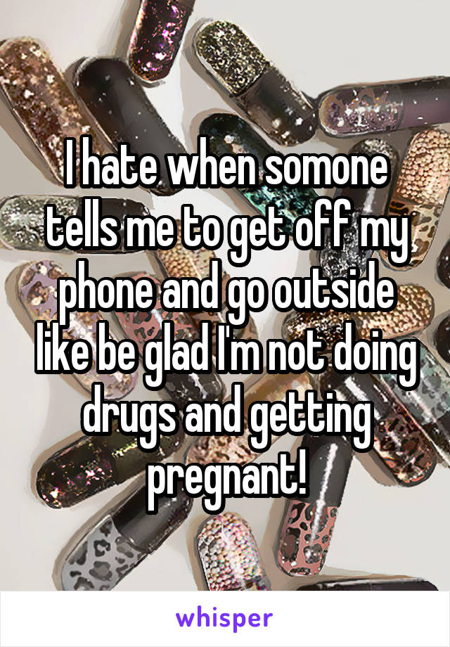 I hate when somone tells me to get off my phone and go outside like be glad I'm not doing drugs and getting pregnant!