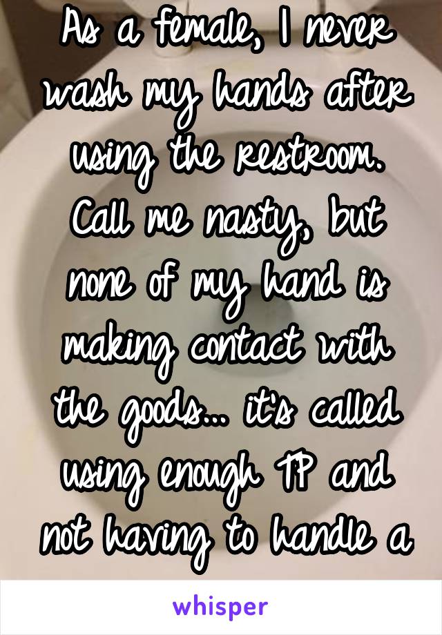 As a female, I never wash my hands after using the restroom. Call me nasty, but none of my hand is making contact with the goods... it's called using enough TP and not having to handle a weiner. 