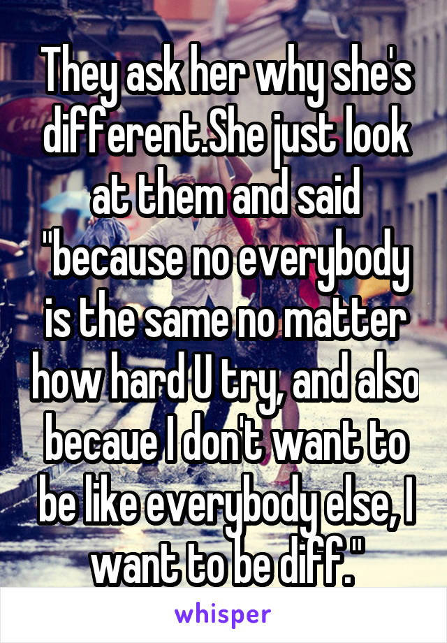 They ask her why she's different.She just look at them and said "because no everybody is the same no matter how hard U try, and also becaue I don't want to be like everybody else, I want to be diff."