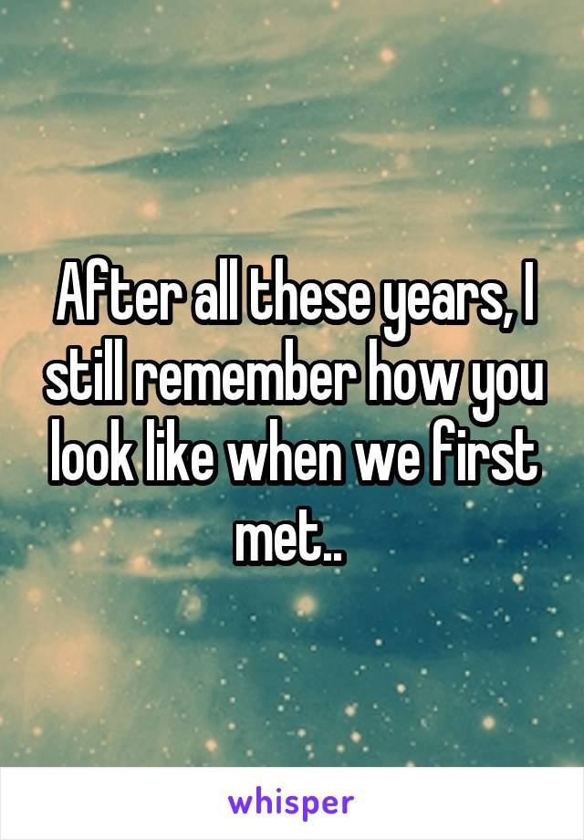 After all these years, I still remember how you look like when we first met.. 