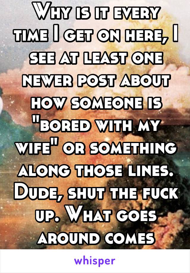 Why is it every time I get on here, I see at least one newer post about how someone is "bored with my wife" or something along those lines. Dude, shut the fuck up. What goes around comes around, idiot