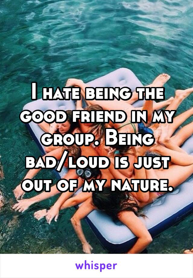 I hate being the good friend in my group. Being bad/loud is just out of my nature.