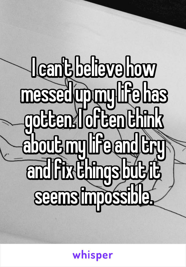 I can't believe how messed up my life has gotten. I often think about my life and try and fix things but it seems impossible.