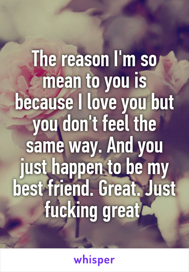 The reason I'm so mean to you is because I love you but you don't feel the same way. And you just happen to be my best friend. Great. Just fucking great 