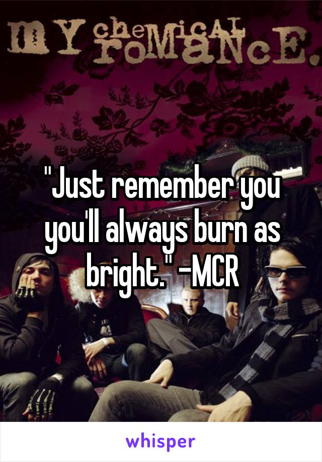 "Just remember you you'll always burn as bright." -MCR