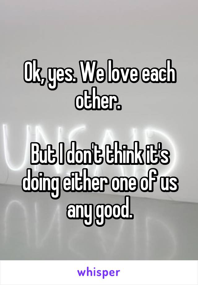 Ok, yes. We love each other. 

But I don't think it's doing either one of us any good.