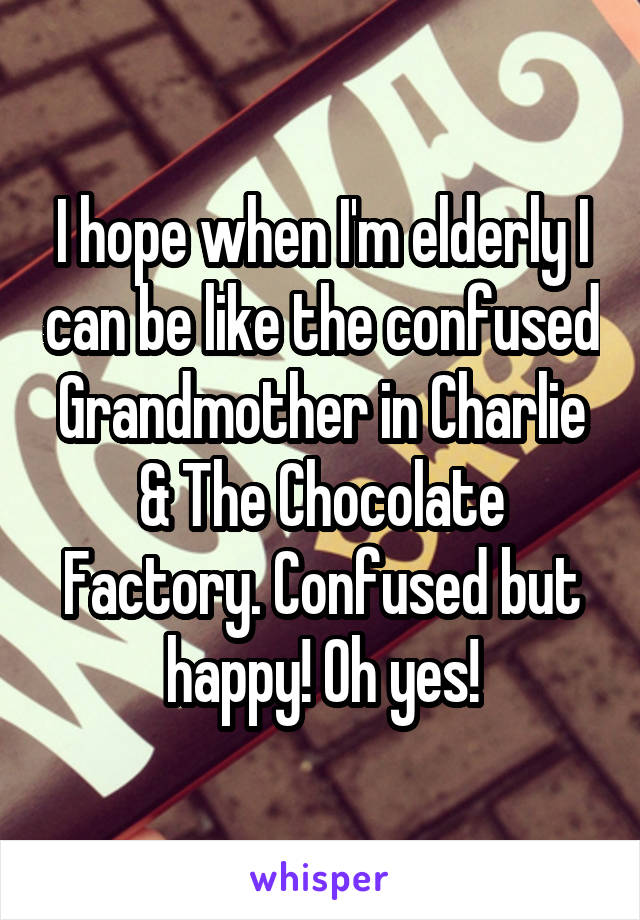 I hope when I'm elderly I can be like the confused Grandmother in Charlie & The Chocolate Factory. Confused but happy! Oh yes!