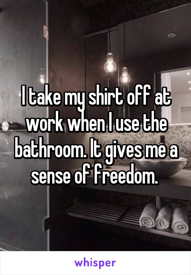 I take my shirt off at work when I use the bathroom. It gives me a sense of freedom. 