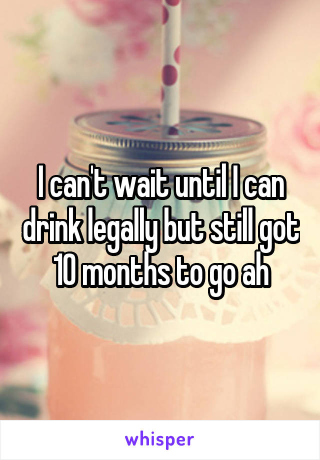 I can't wait until I can drink legally but still got 10 months to go ah