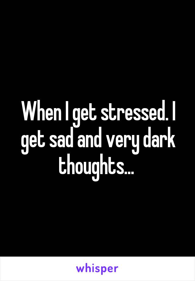 When I get stressed. I get sad and very dark thoughts... 