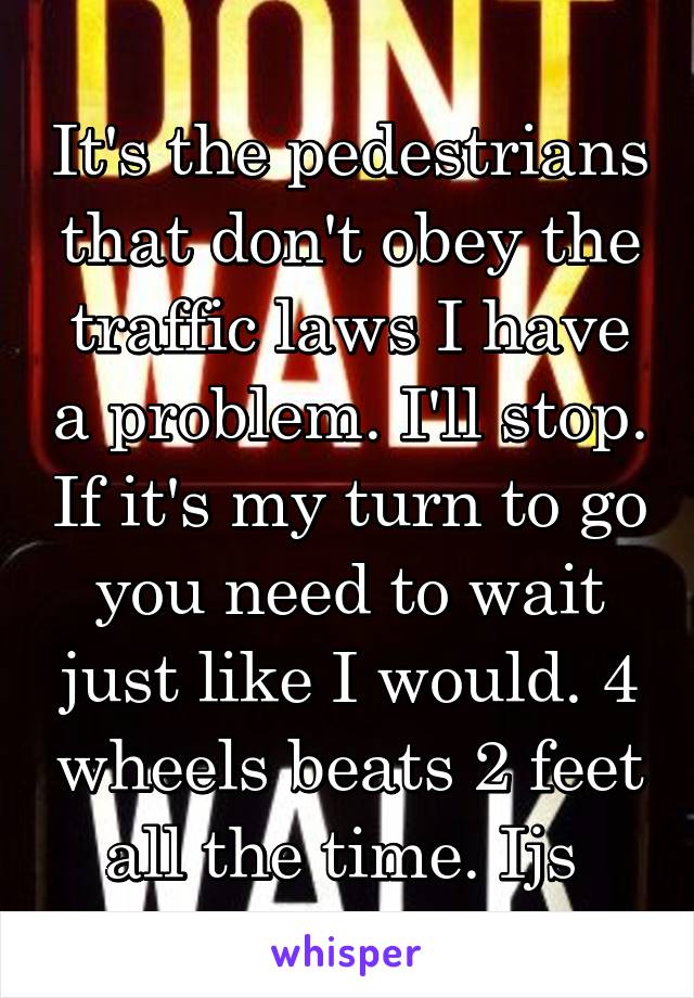 It's the pedestrians that don't obey the traffic laws I have a problem. I'll stop. If it's my turn to go you need to wait just like I would. 4 wheels beats 2 feet all the time. Ijs 