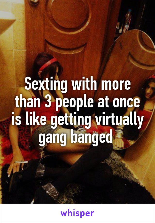 Sexting with more than 3 people at once is like getting virtually gang banged 